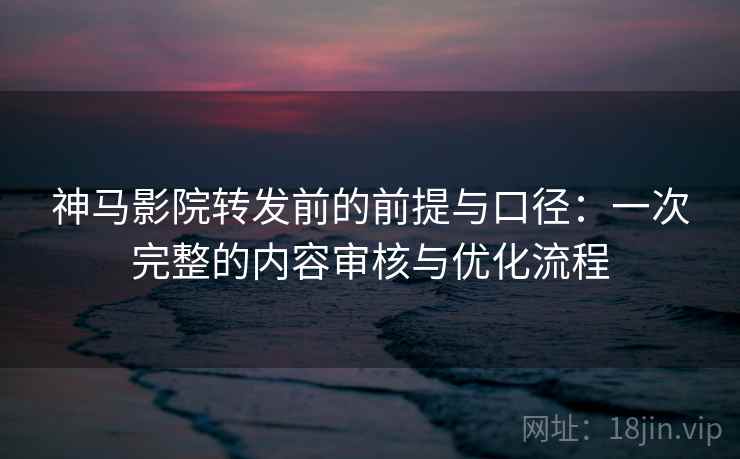 神马影院转发前的前提与口径：一次完整的内容审核与优化流程
