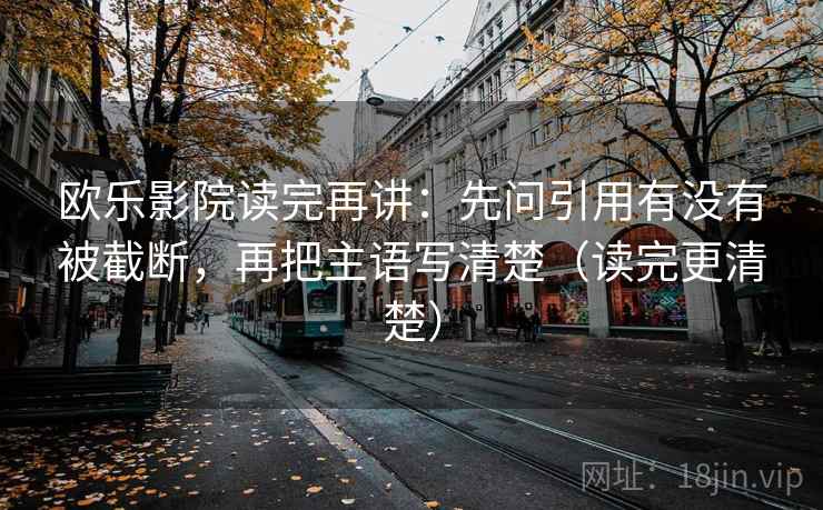 欧乐影院读完再讲：先问引用有没有被截断，再把主语写清楚（读完更清楚）