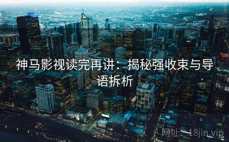 神马影视读完再讲：揭秘强收束与导语拆析