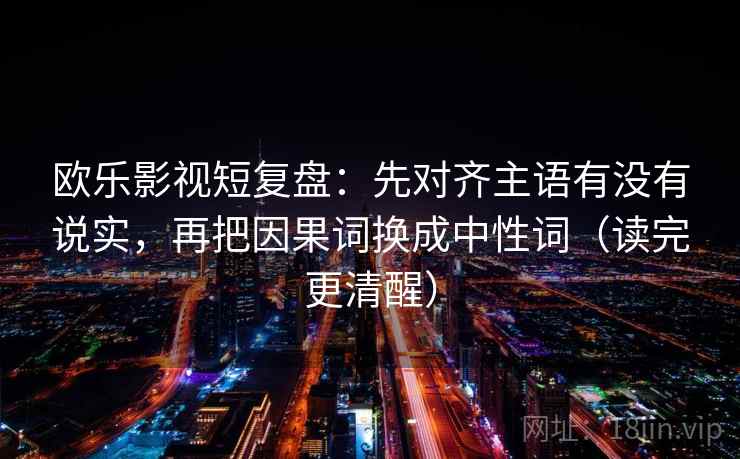 欧乐影视短复盘：先对齐主语有没有说实，再把因果词换成中性词（读完更清醒）