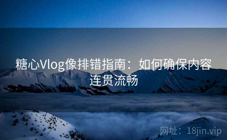 糖心Vlog像排错指南:如何确保内容连贯流畅 糖心Vlog像排错指南:如何确保内容连贯流畅