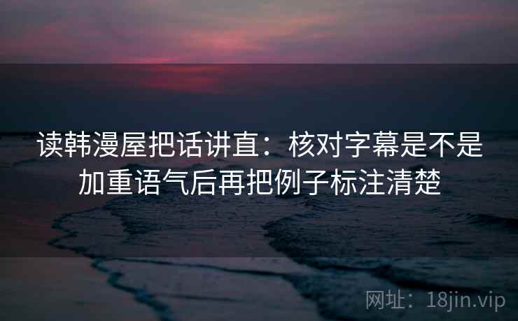 读韩漫屋把话讲直:核对字幕是不是加重语气后再把例子标注清楚 读韩漫屋把话讲直:核对字幕是不是加重语气后再把例子标注清楚