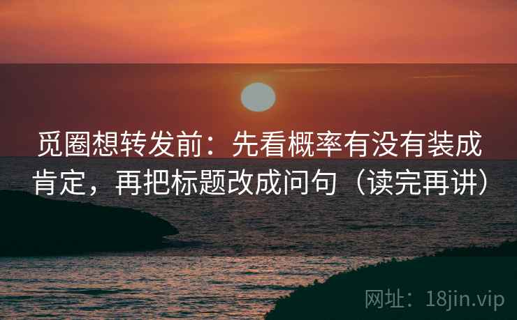 觅圈想转发前：先看概率有没有装成肯定，再把标题改成问句（读完再讲）