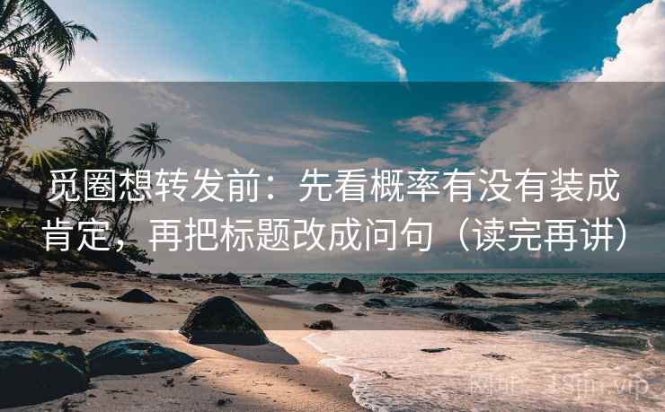 觅圈想转发前：先看概率有没有装成肯定，再把标题改成问句（读完再讲）