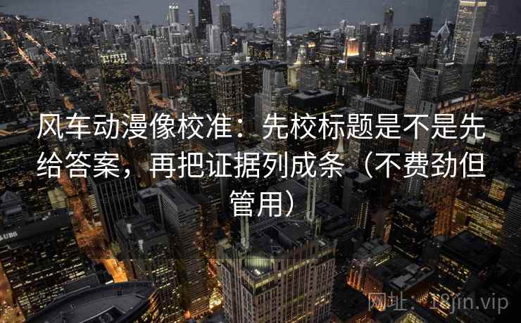 风车动漫像校准：先校标题是不是先给答案，再把证据列成条（不费劲但管用）