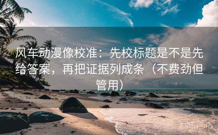 风车动漫像校准：先校标题是不是先给答案，再把证据列成条（不费劲但管用）