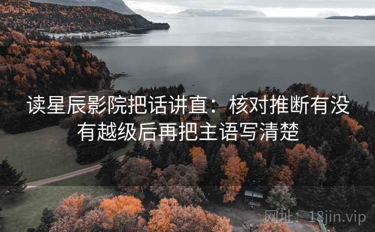 读星辰影院把话讲直：核对推断有没有越级后再把主语写清楚
