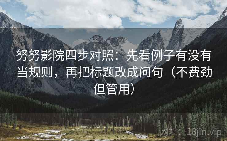 努努影院四步对照:先看例子有没有当规则,再把标题改成问句(不费劲但管用) 努努影院四步对照:先看例子有没有当规则,再把标题改成问句(不费劲但管用)
