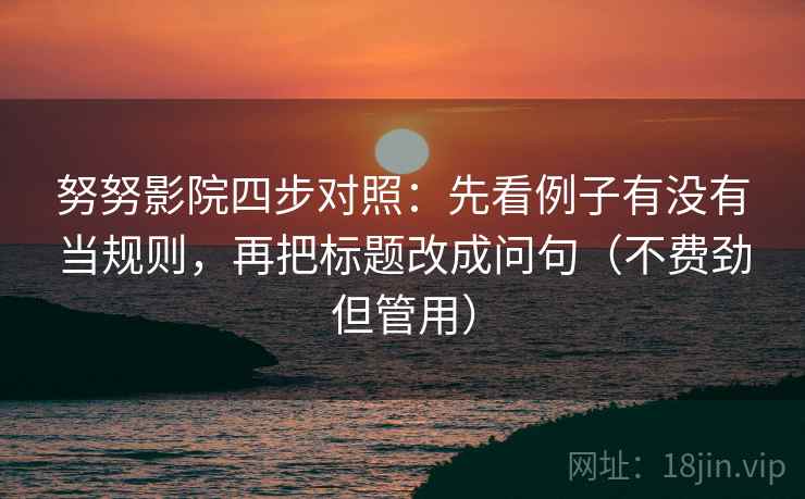 努努影院四步对照:先看例子有没有当规则,再把标题改成问句(不费劲但管用) 努努影院四步对照:先看例子有没有当规则,再把标题改成问句(不费劲但管用)
