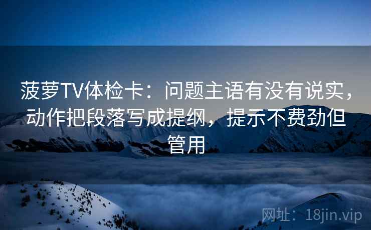菠萝TV体检卡：问题主语有没有说实，动作把段落写成提纲，提示不费劲但管用